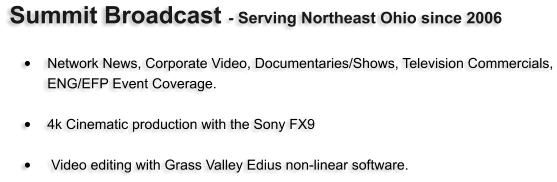 Summit Broadcast - Serving Northeast Ohio since 2006   •	Network News, Corporate Video, Documentaries/Shows, Television Commercials, ENG/EFP Event Coverage.   •	4k Cinematic production with the Sony FX9  •	 Video editing with Grass Valley Edius non-linear software.